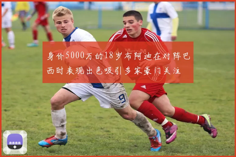 身价5000万的18岁布阿迪在对阵巴西时表现出色吸引多家豪门关注