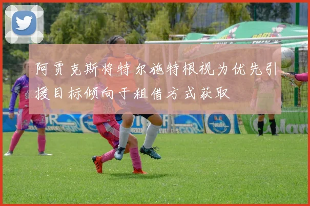 阿贾克斯将特尔施特根视为优先引援目标倾向于租借方式获取