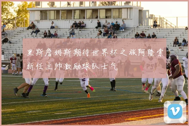里斯詹姆斯期待世界杯之旅阿隆索新任主帅激励球队士气