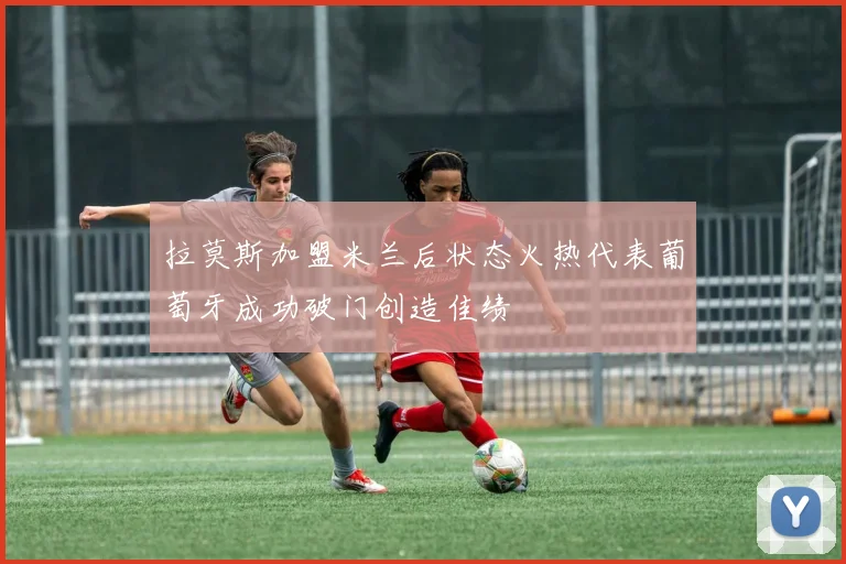 拉莫斯加盟米兰后状态火热代表葡萄牙成功破门创造佳绩