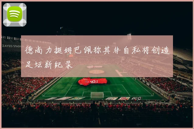 德尚力挺姆巴佩称其非自私将创造足坛新纪录