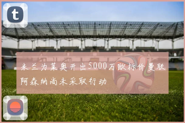 米兰为莱奥开出5000万欧标价曼联阿森纳尚未采取行动