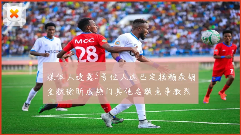 媒体人透露5号位人选已定杨瀚森胡金秋徐昕成热门其他名额竞争激烈