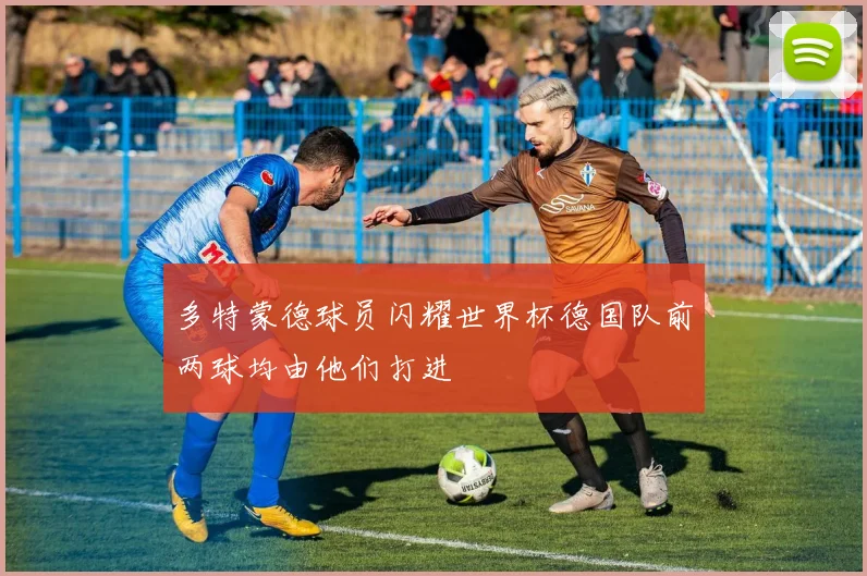 多特蒙德球员闪耀世界杯德国队前两球均由他们打进