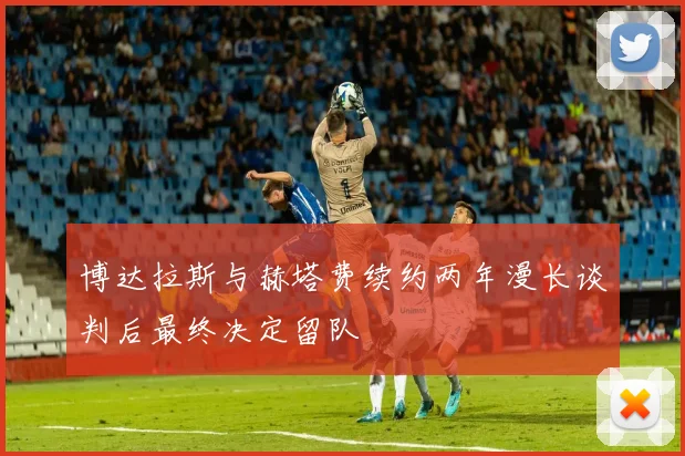 博达拉斯与赫塔费续约两年漫长谈判后最终决定留队