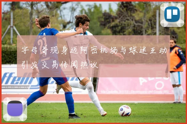 字母哥现身迈阿密机场与球迷互动引发交易传闻热议