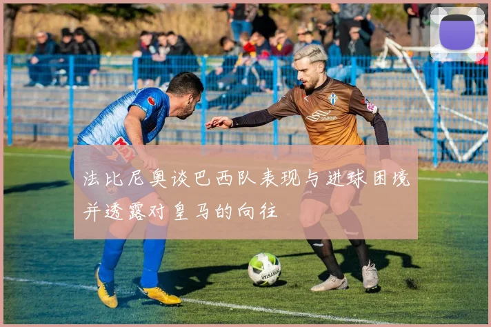法比尼奥谈巴西队表现与进球困境并透露对皇马的向往